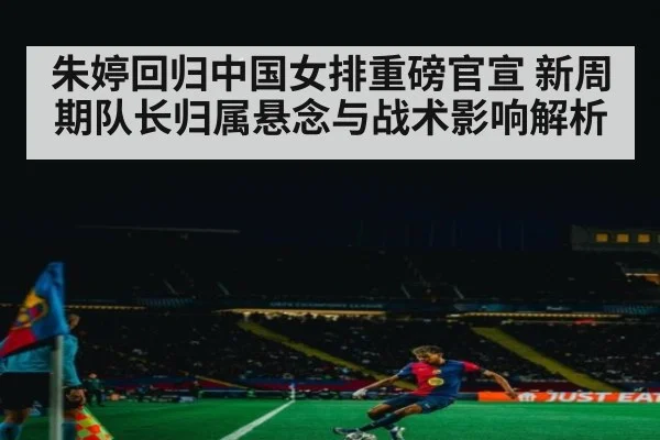 朱婷回归中国女排重磅官宣 新周期队长归属悬念与战术影响解析