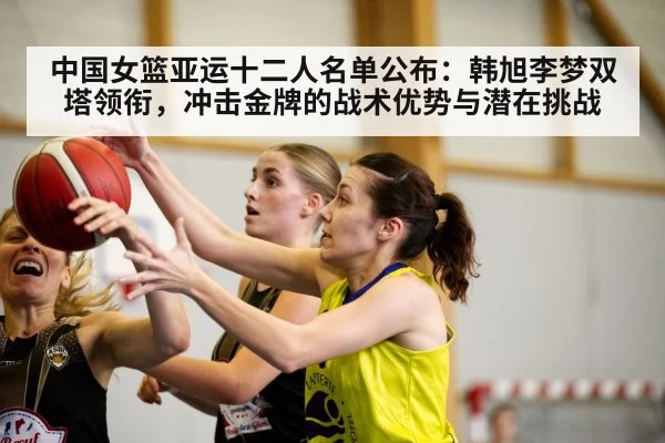 中国女篮亚运十二人名单公布:韩旭李梦双塔领衔,冲击金牌的战术优势与潜在挑战