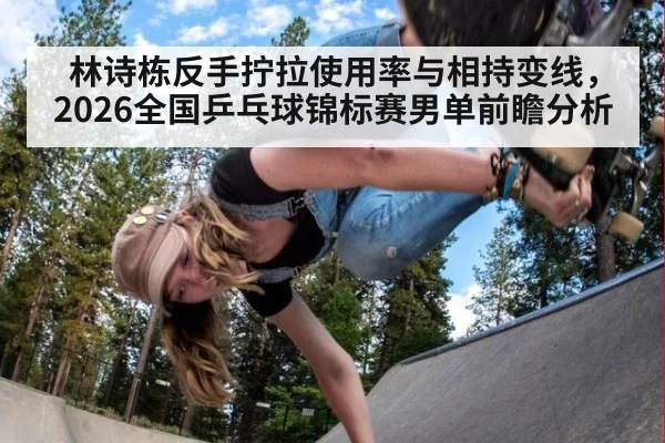 林诗栋反手拧拉使用率与相持变线，2026全国乒乓球锦标赛男单前瞻分析