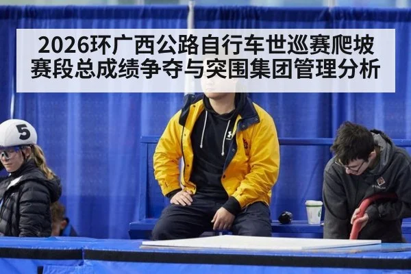 2026环广西公路自行车世巡赛爬坡赛段总成绩争夺与突围集团管理分析